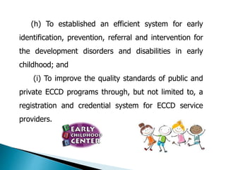 (h) To established an efficient system for early 
identification, prevention, referral and intervention for 
the development disorders and disabilities in early 
childhood; and 
(i) To improve the quality standards of public and 
private ECCD programs through, but not limited to, a 
registration and credential system for ECCD service 
providers. 
 