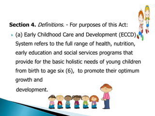 Section 4. Definitions. - For purposes of this Act: 
 (a) Early Childhood Care and Development (ECCD) 
System refers to the full range of health, nutrition, 
early education and social services programs that 
provide for the basic holistic needs of young children 
from birth to age six (6), to promote their optimum 
growth and 
development. 
 