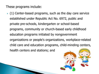 These programs include: 
 (1) Center-based programs, such as the day care service 
established under Republic Act No. 6972, public and 
private pre-schools, kindergarten or school-based 
programs, community or church-based early childhood 
education programs initiated by nongovernment 
organizations or people's organizations, workplace-related 
child care and education programs, child-minding centers, 
health centers and stations; and 
 
