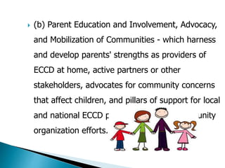  (b) Parent Education and Involvement, Advocacy, 
and Mobilization of Communities - which harness 
and develop parents' strengths as providers of 
ECCD at home, active partners or other 
stakeholders, advocates for community concerns 
that affect children, and pillars of support for local 
and national ECCD programs through community 
organization efforts. 
 