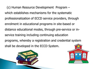 (c) Human Resource Development Program – 
which establishes mechanisms for the systematic 
professionalization of ECCD service providers, through 
enrolment in educational programs in site-based or 
distance educational modes, through pre-service or in-service 
training including continuing education 
programs, whereby a registration and credential system 
shall be developed in the ECCD System. 
 
