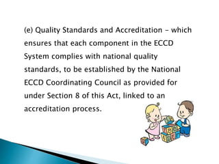 (e) Quality Standards and Accreditation - which 
ensures that each component in the ECCD 
System complies with national quality 
standards, to be established by the National 
ECCD Coordinating Council as provided for 
under Section 8 of this Act, linked to an 
accreditation process. 
 