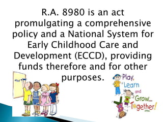 R.A. 8980 is an act 
promulgating a comprehensive 
policy and a National System for 
Early Childhood Care and 
Development (ECCD), providing 
funds therefore and for other 
purposes. 
 