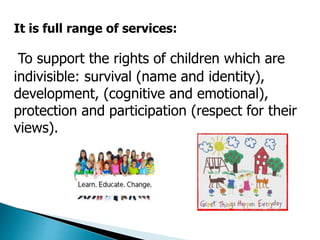 It is full range of services: 
To support the rights of children which are 
indivisible: survival (name and identity), 
development, (cognitive and emotional), 
protection and participation (respect for their 
views). 
 
