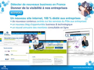 Rapport d’activités Alsace BioValley 2014
19
Détecter de nouveaux business en France
Donner de la visibilité à nos entreprises
Un nouveau site internet, 100 % dédié aux entreprises
 de nouveaux contenus centrés sur les services du Pôle aux entreprises
 un nouveau blog d’opportunités business & technologique
 un nouvel annuaire des membres consultable en ligne
 