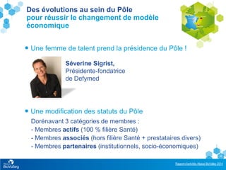 Rapport d’activités Alsace BioValley 2014
4
 Une femme de talent prend la présidence du Pôle !
Dorénavant 3 catégories de membres :
- Membres actifs (100 % filière Santé)
- Membres associés (hors filière Santé + prestataires divers)
- Membres partenaires (institutionnels, socio-économiques)
Des évolutions au sein du Pôle
pour réussir le changement de modèle
économique
Séverine Sigrist,
Présidente-fondatrice
de Defymed
 Une modification des statuts du Pôle
 
