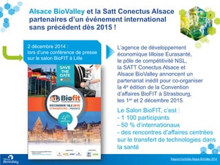 Rapport d’activités Alsace BioValley 2014
7
Alsace BioValley et la Satt Conectus Alsace
partenaires d’un événement international
sans précédent dès 2015 !
2 décembre 2014 :
lors d’une conférence de presse
sur le salon BioFIT à Lille
L’agence de développement
économique lilloise Eurasanté,
le pôle de compétitivité NSL,
la SATT Conectus Alsace et
Alsace BioValley annoncent un
partenariat inédit pour co-organiser
la 4e édition de la Convention
d’affaires BioFIT à Strasbourg,
les 1er et 2 décembre 2015.
Le Salon BioFIT, c’est :
- 1 100 participants
- 50 % d’internationaux
- des rencontres d’affaires centrées
sur le transfert de technologies dans
la santé
.
 