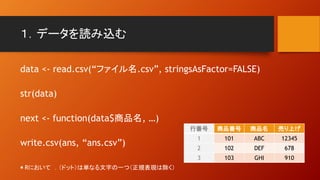 １．データを読み込む
data <- read.csv(“ファイル名.csv”, stringsAsFactor=FALSE)
str(data)
next <- function(data$商品名, …)
write.csv(ans, “ans.csv”)
行番号 商品番号 商品名 売り上げ
1 101 ABC 12345
2 102 DEF 678
3 103 GHI 910
＊Rにおいて ．（ドット）は単なる文字の一つ（正規表現は除く）
 