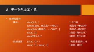 ２．データを加工する
• 簡単な操作
抽出： data[1:2, ] 1, 2行目
subset(data, 商品名==“ABC”) 商品名=ABCの行
data[data$商品名 ==“ABC”, ] 商品名=ABCの行
data[, 3] 3列目（売り上げ）
data$売り上げ 3列目（売り上げ）
四則演算： data[, 1] + 1 1列目全要素に+1
data[, 1] + data[, 3] 1列目+3列目
 