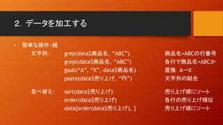 ２．データを加工する
• 簡単な操作・続
文字列： grep(data$商品名, “ABC”) 商品名=ABCの行番号
grepl(data$商品名, “ABC”) 各行で商品名=ABCか
gsub(“A”, “X”, data$商品名) 置換 A→X
paste(data$売り上げ, “円”) 文字列の結合
並べ替え： sort(data$売り上げ) 売り上げ順にソート
order(data$売り上げ) 各行の売り上げ順位
data[order(data$売り上げ), ] 売り上げ順にソート
 