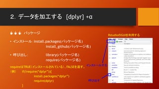 ２．データを加工する {dplyr} +α
☕ ☕ ☕ パッケージ
• インストール：install.packages(パッケージ名)
install_github(パッケージ名)
• 呼び出し： library(パッケージ名)
require(パッケージ名)
requireはTRUE（インストールされている）、FALSEを返す。
（例） if(!require(“dplyr”)){
install.packages(“dplyr”)
require(dplyr)
}
RstudioのGUIを利用する
インストールする
呼び出す
 