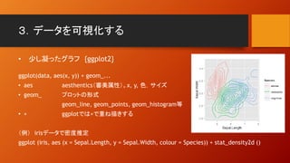 ３．データを可視化する
• 少し凝ったグラフ {ggplot2}
ggplot(data, aes(x, y)) + geom_...
• aes aesthentics（審美属性）。x, y, 色，サイズ
• geom_ プロットの形式
geom_line, geom_points, geom_histogram等
• + ggplotでは+で重ね描きする
（例） irisデータで密度推定
ggplot (iris, aes (x = Sepal.Length, y = Sepal.Width, colour = Species)) + stat_density2d ()
 