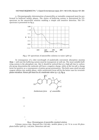 НАУЧНЫЕ ВЕДОМОСТИ | v
| Серия Естественные науки. 2011. № 9 (104). Выпуск 15/1 364
3. Chromatographic determination of amoxicillin as ionisable compound must be per-
formed in buffered mobile phases. The choice of buffering system is determined by UV-
spectrum on the amoxicillin solution enabling a simple and sensitive detection. The UV-
spectrum is presented on fig.3.
1.0
• .8
D . G
A 0 . 4
0 - 2
O.O
- 0 . 2
220 240 260 2BO
Длина вошв, вн
Fig.3. UV sperctrum of amoxicillin solution in water (pH=5)
In consequence of a shot wavelength of analytically convenient absorption maxima
(Xmax = 228 nm) the buffering system must be transparent at 228 nm. The most suitable buff-
ering system is the phosphate one. But it should be noticed that at a high pH due to carbox-
ylic group dissociation the molecule will have a negative charge, while at the low pH a charge
turns for positive as a consequence of amino-group protonation. The both cases need ion-pair
reagent edition into mobile phase, while zwitterionic form will be the better case for reversed-
Zwitterionic form of amoxicillin
m V
100
Fig.4. Chromatogram of amoxicillin standard solution
Column 250x4 mm, Reprosil-Pur C18-AQ,; mobile phase 5 vol. % in 0.010 M phos-
phate buffer (pH=5), 1 ml/min. Detection 228 nm.
0
0 5
 