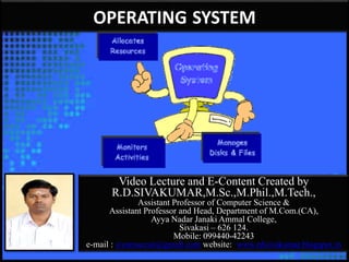 Video Lecture and E-Content Created by
R.D.SIVAKUMAR,M.Sc.,M.Phil.,M.Tech.,
Assistant Professor of Computer Science &
Assistant Professor and Head, Department of M.Com.(CA),
Ayya Nadar Janaki Ammal College,
Sivakasi – 626 124.
Mobile: 099440-42243
e-mail : sivamsccsit@gmail.com website: www.rdsivakumar.blogspot.in
OPERATING SYSTEM
 