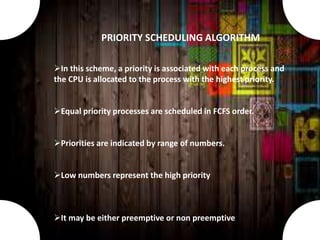 In this scheme, a priority is associated with each process and
the CPU is allocated to the process with the highest priority.
Equal priority processes are scheduled in FCFS order.
Priorities are indicated by range of numbers.
Low numbers represent the high priority
It may be either preemptive or non preemptive
PRIORITY SCHEDULING ALGORITHM
 