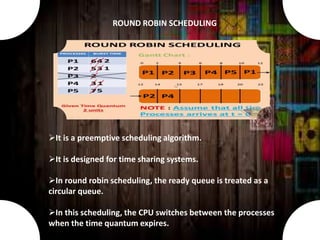 It is a preemptive scheduling algorithm.
It is designed for time sharing systems.
In round robin scheduling, the ready queue is treated as a
circular queue.
In this scheduling, the CPU switches between the processes
when the time quantum expires.
ROUND ROBIN SCHEDULING
 