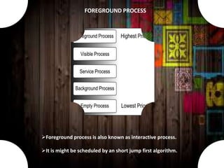 Foreground process is also known as interactive process.
It is might be scheduled by an short jump first algorithm.
FOREGROUND PROCESS
 