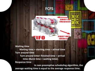 Waiting time
Waiting time = starting time – arrival time
Turn around time
Turn around time= finished time – arrival
time (Burst time + waiting time).
Response time
In non preemptive scheduling algorithm, the
average waiting time is equal to the average response time.
FCFS
 