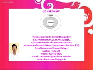 Video Lecture and E-Content Created by
R.D.SIVAKUMAR,M.Sc.,M.Phil.,M.Tech.,
Assistant Professor of Computer Science &
Assistant Professor and Head, Department of M.Com.(CA),
Ayya Nadar Janaki Ammal College,
Sivakasi – 626 124.
Mobile: 099440-42243
e-mail : sivamsccsit@gmail.com website:
www.rdsivakumar.blogspot.in
I/O HARDWARE
 