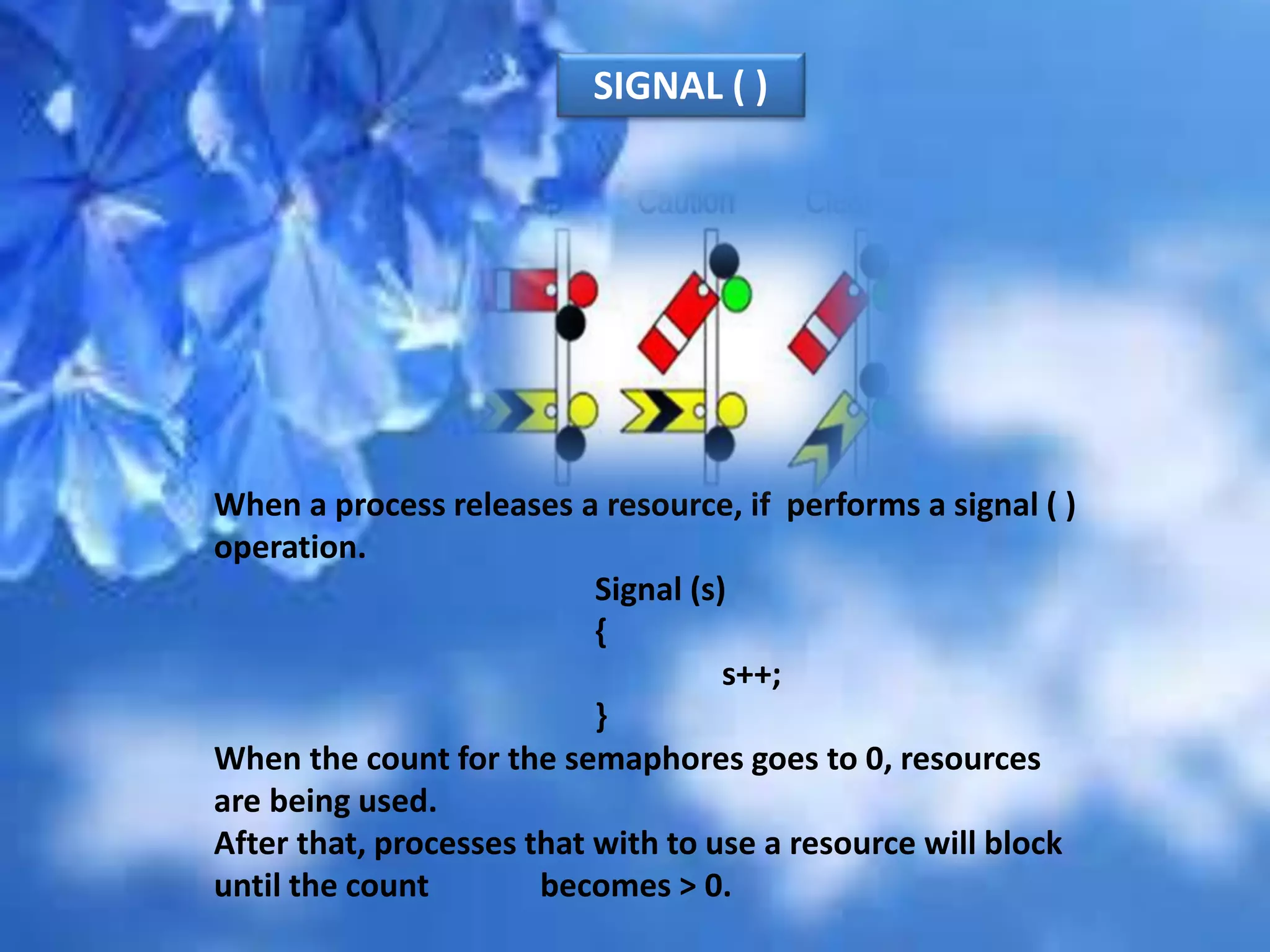 When a process releases a resource, if performs a signal ( )
operation.
Signal (s)
{
s++;
}
When the count for the semaphores goes to 0, resources
are being used.
After that, processes that with to use a resource will block
until the count becomes > 0.
SIGNAL ( )