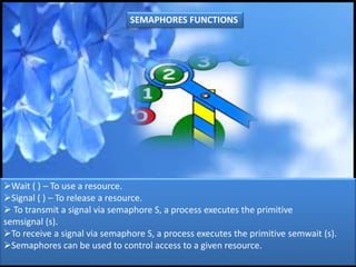 Wait ( ) – To use a resource.
Signal ( ) – To release a resource.
 To transmit a signal via semaphore S, a process executes the primitive
semsignal (s).
To receive a signal via semaphore S, a process executes the primitive semwait (s).
Semaphores can be used to control access to a given resource.
SEMAPHORES FUNCTIONS
 