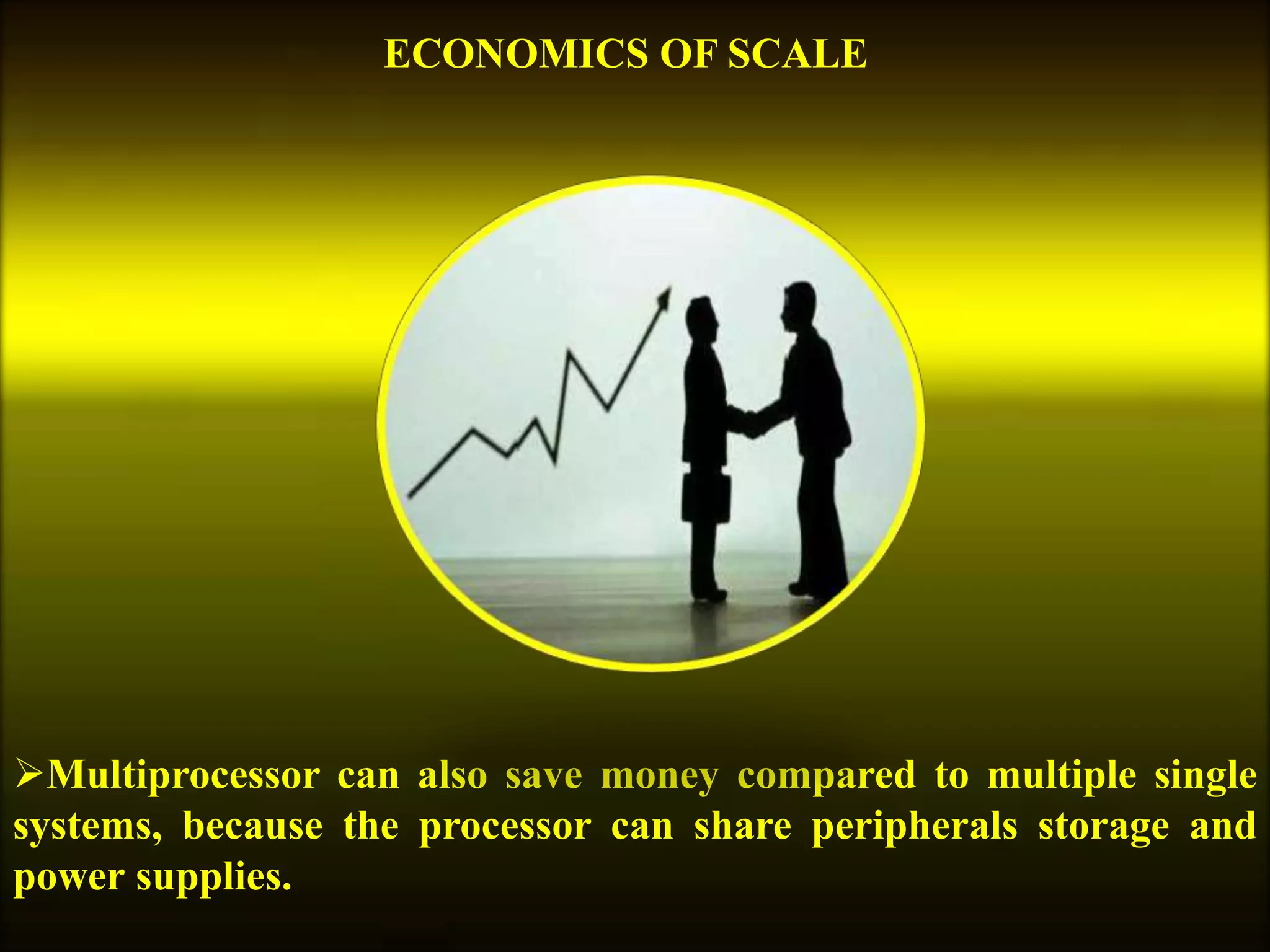 Multiprocessor can also save money compared to multiple single
systems, because the processor can share peripherals storage and
power supplies.
ECONOMICS OF SCALE
 