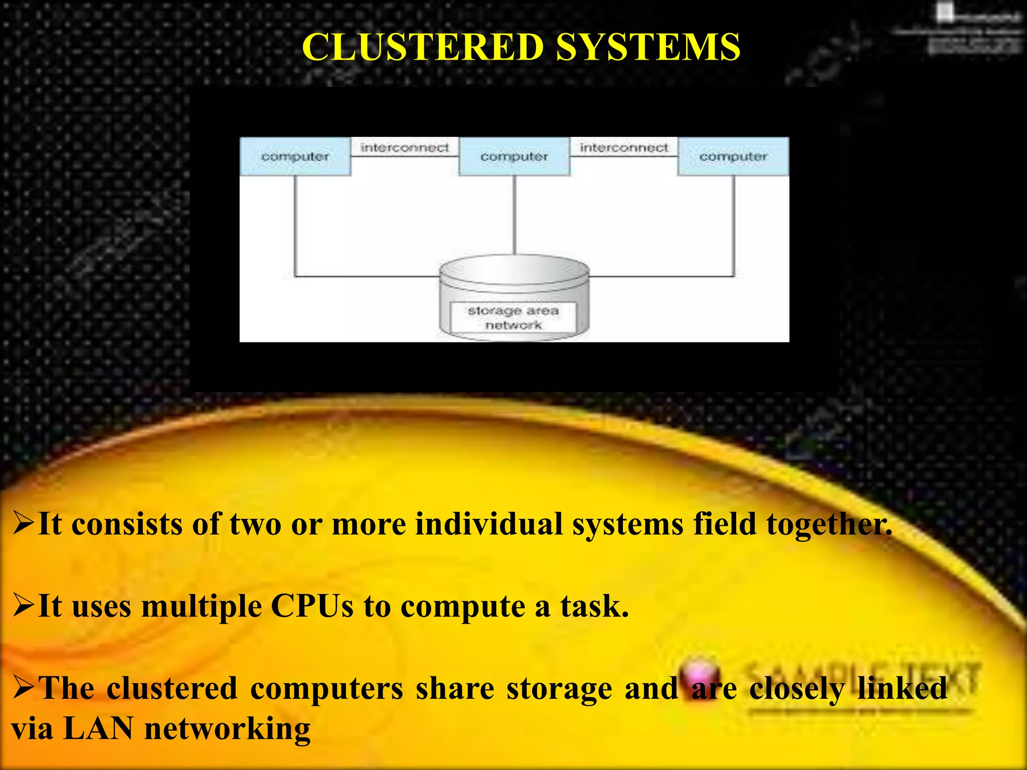 It consists of two or more individual systems field together.
It uses multiple CPUs to compute a task.
The clustered computers share storage and are closely linked
via LAN networking
CLUSTERED SYSTEMS
 