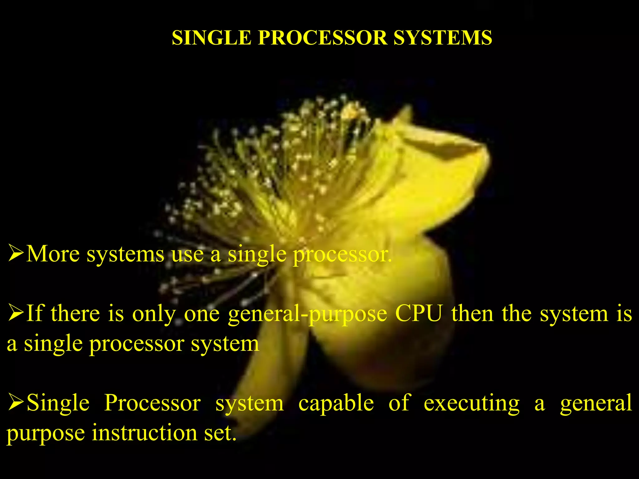 More systems use a single processor.
If there is only one general-purpose CPU then the system is
a single processor system
Single Processor system capable of executing a general
purpose instruction set.
SINGLE PROCESSOR SYSTEMS
 