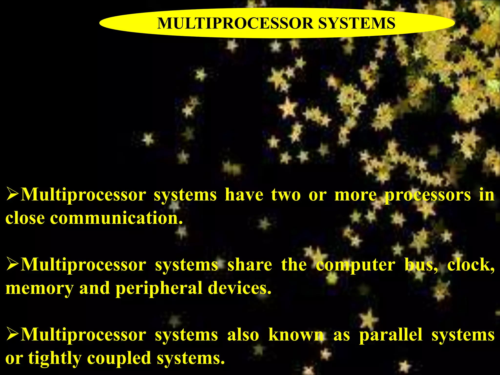 Multiprocessor systems have two or more processors in
close communication.
Multiprocessor systems share the computer bus, clock,
memory and peripheral devices.
Multiprocessor systems also known as parallel systems
or tightly coupled systems.
MULTIPROCESSOR SYSTEMS
 