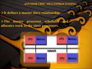 ASYMMETRIC MULTIPROCESSING
It defines a master slave relationship.
The master processor schedules and
allocates work to the slave processors.
 