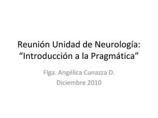 Reunión Unidad de Neurología:
“Introducción a la Pragmática”
Flga. Angélica Cunazza D.
Diciembre 2010
 
