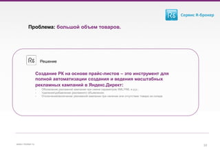 Проблема: большой объем товаров.
10www.r-broker.ru
Создание РК на основе прайс-листов – это инструмент для
полной автоматизации создания и ведения масштабных
рекламных кампаний в Яндекс.Директ:
- Обновление рекламной кампании при смене параметров XML/YML и д.р.;
- Удалениедобавление рекламного объявления;
- Отключениевключение рекламной кампании при наличии или отсутствии товара на складе
Решение
 