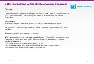 2. Интернет магазин модной одежды, стильной обуви и сумок
Задача
Привлечь новых клиентов с коротким циклом продаж, снизить стоимость заказа
(СРО), увеличить ROI. Повысить эффективность контекстных рекламных
кампаний.
Что сделали:
1. Анализ бизнеса - Выделены конкурентные преимущества компании.
2. Семантика кампании - расширили список ключевых слов по брендам с 5 тыс.
до 24 тыс.
3. Была проведена авторазметка кампании.
4. 70% ключевых фраз создавалось через R- брокер. С сайта был загружен каталог
товаров в формате xml. Этот файл использовался для составления списков
запросов двух типов:
- Тип товара (одежда, обувь, аксессуары) + бренд
- Мужская/женская+ Тип товара (одежда, обувь, аксессуары)+ бренд.
Это значительно сократило время составления РК.
27www.r-broker.ru
 