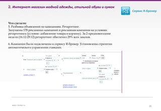 2. Интернет магазин модной одежды, стильной обуви и сумок
Что сделали:
5. Разбивка объявлений по кампаниям. Ретаргетинг.
Запущены 178 рекламных кампаний и рекламная кампания на условиях
ретаргетинга (условие: добавление товара в корзину). За 2 предновогодние
недели (16.12-29.12) ретаргетинг обеспечил 29% всех заказов.
6. Кампании были подключены к сервису R-брокер. Установлены стратегии
автоматического управления ставками.
28www.r-broker.ru
 