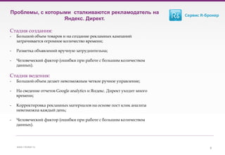 www.r-broker.ru
Проблемы, с которыми сталкиваются рекламодатель на
Яндекс. Директ.
Стадия создания:
- Большой объем товаров и на создание рекламных кампаний
затрачивается огромное количество времени;
- Разметка объявлений вручную затруднительна;
- Человеческий фактор (ошибки при работе с большим количеством
данных).
Стадия ведения:
- Большой объем делает невозможным четкое ручное управление;
- На сведение отчетов Google analytics и Яндекс. Директ уходит много
времени;
- Корректировка рекламных материалов на основе пост клик анализа
невозможна каждый день;
- Человеческий фактор (ошибки при работе с большим количеством
данных).
9
 