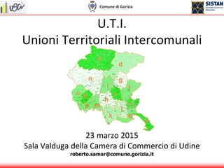 U.T.I.
Unioni Territoriali Intercomunali
23 marzo 2015
Sala Valduga della Camera di Commercio di Udine
roberto.samar@comune.gorizia.it
 