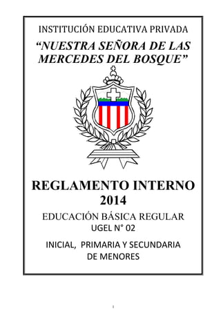 INSTITUCIÓN EDUCATIVA PRIVADA
“NUESTRA SEÑORA DE LAS
MERCEDES DEL BOSQUE”
REGLAMENTO INTERNO
2014
EDUCACIÓN BÁSICA REGULAR
UGEL N° 02
INICIAL, PRIMARIA Y SECUNDARIA
DE MENORES
1
 