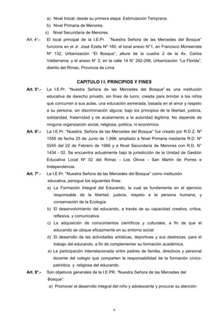a) Nivel Inicial, desde su primera etapa: Estimulación Temprana.
b) Nivel Primaria de Menores.
c) Nivel Secundaria de Menores.
Art. 4o
.- El local principal de la I.E.Pr. “Nuestra Señora de las Mercedes del Bosque”
funciona en el Jr. José Ezeta Nº 180; el local anexo N°1, en Francisco Monserrate
Nº 132, Urbanización “El Bosque”, altura de la cuadra 2 de la Av. Carlos
Valderrama; y el anexo N° 2, en la calle 14 N° 292-298, Urbanización “La Florida”,
distrito del Rímac, Provincia de Lima
CAPITULO I I: PRINCIPIOS Y FINES
Art. 5o
.- La I.E.Pr. “Nuestra Señora de las Mercedes del Bosque” es una institución
educativa de derecho privado, sin fines de lucro; creada para brindar a los niños
que concurren a sus aulas, una educación esmerada, basada en el amor y respeto
a su persona, sin discriminación alguna; bajo los principios de la libertad, justicia,
solidaridad, fraternidad y de acatamiento a la autoridad legítima. No depende de
ninguna organización social, religiosa, política, ni económica.
Art. 6o
.- La I.E.Pr. “Nuestra. Señora de las Mercedes del Bosque” fue creado por R.D.Z. Nº
1558 de fecha 25 de Junio de 1,998; ampliado a Nivel Primaria mediante R.D. Nº
0245 del 22 de Febrero de 1999 y a Nivel Secundaria de Menores con R.D. N°
1434 - 02. Se encuentra actualmente bajo la jurisdicción de la Unidad de Gestión
Educativa Local Nº 02 del Rímac - Los Olivos - San Martín de Porres e
Independencia.
Art. 7o
.- La I.E.Pr. “Nuestra Señora de las Mercedes del Bosque” como institución
educativa, persigue los siguientes fines:
a) La Formación Integral del Educando, la cual se fundamenta en el ejercicio
responsable de la libertad, justicia, respeto a la persona humana; y
conservación de la Ecología.
b) El desenvolvimiento del educando, a través de su capacidad creativa, crítica,
reflexiva, y comunicativa.
c) La adquisición de conocimientos científicos y culturales, a fin de que el
educando se ubique eficazmente en su entorno social.
d) El desarrollo de las actividades artísticas, deportivas y sus destrezas, para el
trabajo del educando, a fin de complementar su formación académica.
e) La participación interrelacionada entre padres de familia, directivos y personal
docente del colegio que comparten la responsabilidad de la formación cívico-
patriótica y religiosa del educando.
Art. 8o
.- Son objetivos generales de la I.E.PR. “Nuestra Señora de las Mercedes del
Bosque”:
a) Promover el desarrollo integral del niño y adolescente y procurar su atención
6
 