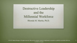 1
Destructive Leadership
and the
Millennial Workforce
Rhonda M. Martin, Ph.D.
© Dr. R. Martin Designs. All rights reserved. May not be scanned, copied or duplicated, or posted to a publicly accessible Web site,
in whole or in part.
 