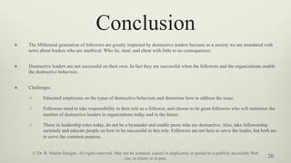 Conclusion
v  The Millennial generation of followers are greatly impacted by destructive leaders because as a society we are inundated with
news about leaders who are unethical. Who lie, steal, and cheat with little to no consequences.
v  Destructive leaders are not successful on their own. In fact they are successful when the followers and the organizations enable
the destructive behaviors.
v  Challenges
v  Educated employees on the types of destructive behaviors and determine how to address the issue.
v  Followers need to take responsibility in their role as a follower, and choose to be great followers who will minimize the
number of destructive leaders in organizations today and in the future
v  Those in leadership roles today, do not be a bystander and enable peers who are destructive. Also, take followership
seriously and educate people on how to be successful in this role. Followers are not here to serve the leader, but both are
to serve the common purpose.
20
© Dr. R. Martin Designs. All rights reserved. May not be scanned, copied or duplicated, or posted to a publicly accessible Web
site, in whole or in part.
 