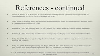 References - continued
v  Einarsen, S., Aasland, M. S., & Skogstad, A. (2007). Destructive leadership behavior: A definition and conceptual model. The
Leadership Quarterly, 18, 207-216. doi:10.1016/j.leaqua.2007.03.002
v  Giorgi, A. (1997). The theory, practice and evaluation of the phenomenological method as a qualitative research procedure. Journal
of Phenomenological Psychology, 28, 235-60.
v  Kellerman, B. (2004). Bad leadership: What it is, how it happens, why it matters. Boston, MA: Harvard Business School Press.
v  Kellerman, B. (2008). Followership: How followers are creating change and changing leaders. Boston: Harvard Business Press.
v  Kelley, R. E. (1992). The power of followership: How to create leaders people want to follower and followers who lead themselves.
New York, NY: Doubleday.
v  Kelley, R. E. (2008). Rethinking followership. In R. Riggio, I. Chaleff, & J. Lipman-Blumen (Eds.), The art of followership: How
great followers create great leaders and organizations (pp. 5–16). San Francisco, CA: Jossey-Bass.
22
© Dr. R. Martin Designs. All rights reserved. May not be scanned, copied or duplicated, or posted to a publicly accessible Web
site, in whole or in part.
 