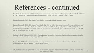 References - continued
v  Lincoln, Y. S., & Guba E. G. (2000). Paradigmatic controversies, contradictions, and emerging confluences. In N. K. Denzin
& Y. S. Lincoln (Eds.), Handbook of Qualitative Research (2nd ed., 163-188). Thousand Oaks, CA: Sage.
v  Lipman-Blumen, J. (2005). The allure of toxic leaders. New York: Oxford University Press.
v  Lipman-Blumen, J. (2006). The allure of toxic leadership: Why we follow destructive bosses and corrupt politicians – and
how we can survive them. New York: Oxford University Press. Padilla, A., Hogan, R., & Kaiser, R. B. (2007). The toxic
triangle: Destructive leaders, susceptible followers, and conducive environments. The Leadership Quarterly, 18, 176-194.
doi: 10.1016/j.leaqua.2007.03.001
v  Paulhus, D. L., & Williams, K. M. (2002). The dark triad of personality: Narcissism, Machiavellianism, and psychopathy.
Journal of Research in Personality, 36(6), 556−563.
v  Tepper, B. J. (2007). Abusive supervision in work organizations: Review, synthesis, and research agenda. Journal of
Management, 33, 261-289. doi:10.1177/0149206307300812
23
© Dr. R. Martin Designs. All rights reserved. May not be scanned, copied or duplicated, or posted to a publicly accessible Web
site, in whole or in part.
 