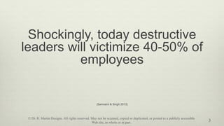 Shockingly, today destructive
leaders will victimize 40-50% of
employees
(Samnami & Singh 2013)
3
© Dr. R. Martin Designs. All rights reserved. May not be scanned, copied or duplicated, or posted to a publicly accessible
Web site, in whole or in part.
 