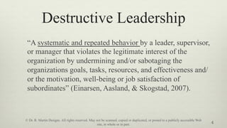 Destructive Leadership
“A systematic and repeated behavior by a leader, supervisor,
or manager that violates the legitimate interest of the
organization by undermining and/or sabotaging the
organizations goals, tasks, resources, and effectiveness and/
or the motivation, well-being or job satisfaction of
subordinates” (Einarsen, Aasland, & Skogstad, 2007).
4
© Dr. R. Martin Designs. All rights reserved. May not be scanned, copied or duplicated, or posted to a publicly accessible Web
site, in whole or in part.
 