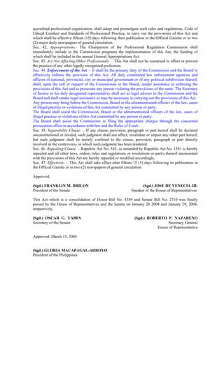 accredited professional organization, shall adopt and promulgate such rules and regulations, Code of
Ethical Conduct and Standards of Professional Practice, to carry out the provisions of this Act and
which shall be effective fifteen (15) days following their publication in the Official Gazette or in two
(2) major daily newspapers of general circulation.
Sec. 42. Appropriations.- The Chairperson of the Professional Regulation Commission shall
immediately include in the Commission programs the implementation of this Act, the funding of
which shall be included in the annual General Appropriations Act.
Sec. 43. Act Not Affecting Other Professionals. – This Act shall not be construed to affect or prevent
the practice of any other legally recognized profession.
Sec. 44. Enforcement of the Act. – It shall be the primary duty of the Commission and the Board to
effectively enforce the provision of this Act. All duly constituted law enforcement agencies and
officers of national, provincial, city or municipal government or of any political subdivision thereof,
shall, upon the call or request of the Commission or the Board, render assistance in enforcing the
provisions of this Act and to prosecute any person violating the provisions of the same. The Secretary
of Justice or his duly designated representative shall act as legal adviser to the Commission and the
Board and shall render legal assistance as may be necessary in carrying out the provisions of this Act.
Any person may bring before the Commission, Board or the aforementioned officers of the law, cases
of illegal practice or violations of this Act committed by any person or party.
The Board shall assist the Commission, Board or the aforementioned officers of the law, cases of
illegal practice or violations of this Act committed by any person or party.
The Board shall assist the Commission in filing the appropriate charges through the concerned
prosecution office in accordance with law and the Rules of Court.
Sec. 45. Separability Clause. – If any clause, provision, paragraph or part hereof shall be declared
unconstitutional or invalid, such judgment shall not affect, invalidate or impair any other part hereof,
but such judgment shall be merely confined to the clause, provision, paragraph or part directly
involved in the controversy in which such judgment has been rendered.
Sec. 46. Repealing Clause. – Republic Act No. 545, as amended by Republic Act No. 1581 is hereby
repealed and all other laws, orders, rules and regulations or resolutions or part/s thereof inconsistent
with the provisions of this Act are hereby repealed or modified accordingly.
Sec. 47. Effectivity. – This Act shall take effect after fifteen 15 (5) days following its publication in
the Official Gazette or in two (2) newspapers of general circulation.
Approved,
(Sgd.) FRANKLIN M. DRILON (Sgd.) JOSE DE VENECIA JR.
President of the Senate Speaker of the House of Representatives
This Act which is a consolidation of House Bill No. 5389 and Senate Bill No. 2710 was finally
passed by the House of Representatives and the Senate on January 28 2004 and January 29, 2004,
respectively.
(Sgd.) OSCAR G. YABES (Sgd.) ROBERTO P. NAZARENO
Secretary of the Senate Secretary General
House of Representative
Approved: March 15, 2004
(Sgd.) GLORIA MACAPAGAL-ARROYO
President of the Philippines
 