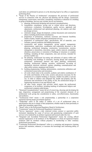 such duties are performed in person or as the directing head of an office or organization
performing them;
4. "Scope of the Practice of Architecture" encompasses the provision of professional
services in connection with site, physical and planning and the design, construction,
enlargement, conservation, renovation, remodeling, restoration or alteration of a building
or group of buildings. Services may include, but are not limited to:
a. planning, architectural designing and structural conceptualization;
b. consultation, consultancy, giving oral or written advice and directions,
conferences, evaluations, investigations, quality surveys, appraisals and
adjustments, architectural and operational planning, site analysis and other
pre-design services;
c. schematic design, design development, contract documents and construction
phases including professional consultancies;
d. preparation of preliminary, technical, economic and financial feasibility
studies of plans, models and project promotional services;
e. preparation of architectural plans, specifications, bill of materials, cost
estimates, general conditions and bidding documents;
f. construction and project management, giving general management,
administration, supervision, coordination and responsible direction or the
planning, architectural designing, construction, reconstruction, erection,
enlargement or demolition, renovation, repair, orderly removal, remodeling,
alteration, preservation or restoration of buildings or structures or complex
buildings, including all their components, sites and environs, intended for
private or public use;
g. the planning, architectural lay-outing and utilization of spaces within and
surrounding such buildings or structures, housing design and community
architecture, architectural interiors and space planning, architectural
detailing, architectural lighting, acoustics, architectural lay-outing of
mechanical, electrical, electronic, sanitary, plumbing, communications and
other utility systems, equipment and fixtures;
h. building programming, building administration, construction arbitration and
architectural conservation and restoration;
i. all works which relate to the scientific, aesthetic and orderly coordination of
all works and branches of the work, systems and process necessary for the
production of a complete building or structure, whether for public or private
use, in order to enhance and safeguard life, health and property and the
promotion and enrichment of the quality of life, the architectural design of
engineering structures or any part thereof; and
j. all other works, projects and activities which require the professional
competence of an architect, including teaching of architectural subjects and
architectural computer-aided design;
5. "Structural Conceptualization" means the act of conceiving, choosing and developing the
type, disposition, arrangement and proportioning of the structural elements of an
architectural work giving due consideration to safety, cost-effectiveness, functionality
and aesthetics;
6. "Architectural Firm" means a sole proprietorship, a partnership or a corporation
registered with the proper government agencies;
7. "Authorship" refers to the author or authors of a set of architectural plans or
specifications who are in charge of their preparation, whether made by them personally or
under their immediate supervision;
8. "Board" refers to the Professional Regulatory Board of Architecture;
9. "Commission" means the Professional Regulation Commission;
10. "Service Agreement" means a duly notarized written contract or equivalent public
instrument stipulating the scope of services and guaranteeing compensation of such
services to be rendered by an architect registered and licensed under this Act;
11. "Integrated and Accredited Professional Organization" means the existing official
national organization of all architects of the Philippines in which all registered Filipino
architects shall be members without prejudice to membership in other voluntary
professional associations;
12. "Continuing Professional Development" refers to a sustaining and progressive learning
process that maintains, enhances, or increases the knowledge and continuing ability of
architects;
 