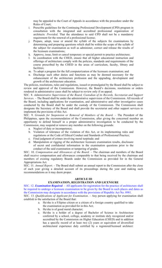 may be appealed to the Court of Appeals in accordance with the procedure under the
Rules of Court;
i. Prescribe guidelines for the Continuing Professional Development (CPD) program in
consultation with the integrated and accredited professional organization of
architects: Provided, That the attendance to said CPD shall not be a mandatory
requirement for the renewal of a professional license;
j. Prepare, adopt, issue or amend the syllabi of the subjects for examinations by
determining and preparing questions which shall be within the scope of the syllabi of
the subject for examination as well as administer, correct and release the results of
the licensure examinations;
k. Approve, issue, limit or cancel temporary or special permit to practice architecture;
l. In coordination with the CHED, ensure that all higher educational instruction and
offerings of architecture comply with the policies, standards and requirements of the
course prescribed by the CHED in the areas of curriculum, faculty, library and
facilities;
m. To adopt a program for the full computerization of the licensure examination; and
n. Discharge such other duties and functions as may be deemed necessary for the
enhancement of the architecture profession and the upgrading, development and
growth of the architecture education.
The policies, resolutions, rules and regulations, issued or promulgated by the Board shall be subject to
review and approval of the Commission. However, the Board’s decisions, resolutions or orders
rendered in administrative cases shall be subject to review only if on appeal.
SEC. 8. Administrative Supervision of the Board, Custodian of its Records, Secretariat and Support
Services. – The Board shall be under the administrative supervision of the Commission. All records of
the Board, including applications for examination, and administrative and other investigative cases
conducted by the Board shall be under the custody of the Commission. The Commission shall
designate the Secretary of the Board and shall provide the secretariat and other support services to
implement the provisions of this Act.
SEC. 9. Grounds for Suspension or Removal of Members of the Board. – The President of the
Philippines, upon the recommendation of the Commission, after giving the concerned member an
opportunity to defend himself in a proper administrative investigation to be conducted by the
Commission, may suspend or remove any member on the following grounds:
a. Neglect of duty or incompetence;
b. Violation of tolerance of the violation of this Act, or its implementing rules and
regulations or the Code of Ethical Conduct and Standards of Professional Practice;
c. Final judgment of crimes involving moral turpitude; and
d. Manipulation or rigging of the architecture licensure examination results, disclosure
of secret and confidential information in the examination questions prior to the
conduct of the said examination or tampering of grades.
SEC. 10. Compensation and Allowances of the Board. – The chairman and members of the Board
shall receive compensation and allowances comparable to that being received by the chairman and
members of existing regulatory Boards under the Commission as provided for in the General
Appropriations Act.
SEC. 11. Annual Report. – The Board shall submit an annual report to the Commission after the close
of each year giving a detailed account of its proceedings during the year and making such
recommendations as it may deem proper.
ARTICLE III
EXAMINATION, REGISTRATION AND LICENSURE
SEC. 12. Examination Required. – All applicants for registration for the practice of architecture shall
be required to undergo a licensure examination to be given by the Board in such places and dates as
the Commission may designate in accordance with the provisions of Republic Act No. 8981.
SEC. 13. Qualifications of Applicant for Examination. – Any person applying for examination shall
establish to the satisfaction of the Board that:
a. He/she is a Filipino citizen or a citizen of a foreign country qualified to take
the examination as provided for in this Act;
b. He/she is of good moral character;
c. He/she is a holder of a degree of Bachelor of Science in Architecture
conferred by a school, college, academy or institute duly recognized and/or
accredited by the Commission on Higher Education (CHED) and in addition
has a specific record of at least two (2) years or equivalent of diversified
architectural experience duly certified by a registered/licensed architect:
 