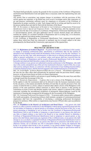 The Board shall periodically examine the grounds for the revocation of the Certificate of Registration
and Professional Identification Card and update these as necessary under the implementing rules and
regulations.
Any person, firm or association, may prepare charges in accordance with the provisions of this
section against any registrant, or the Board may motu proprio investigate and/or take cognizance of
act and practices constituting sufficient cause for suspension or revocation of the Certificate of
Registration by proper resolution or order. Such charges shall be in writing and shall be sworn to by
the person making them and shall be filed with the Secretary of the Board.
SEC. 24. Re-issuance or Replacement of Revoked or Lost Certificates of Registration Professional
Identification Card or Special and Temporary Permit. – The Board may, after the expiration of two
(2) years from the date of revocation of a Certificate of Registration, Professional Identification Card
or special/temporary permit, and upon application and for reasons deemed proper and sufficient,
reinstate the validity of a revoked Certificate of Registration and in so doing may, in its discretion,
exempt the applicant from taking another examination.
A new Certificate of Registration or Professional Identification Card, temporary/special permit
replace those which have been lost, destroyed, or mutilated, may be re-issued, subject to the rules
promulgated by the Board and the Commission, upon payment of the required fees.
ARTICLE IV
PRACTICE OF ARCHITECTURE
SEC. 25. Registration of Architects Required. – No person shall practice architecture in this country,
or engage in preparing architectural plans, specification or preliminary data for the erection or
alteration of any building located within the boundaries of this country or use the title "Architect," or
display or use any title, sign, card, advertisement, or other device to indicate such person practices or
offers to practice architecture, or is an architect, unless such person shall have received from the
Board a Certificate of Registration and be issued a Professional Identification Card in the manner
hereinafter provided and shall thereafter comply with the provisions of this Act.
A foreign architect or any person not authorized to practice architecture in the Philippines, who shall
stay in the country and perform any of the activities mentioned in Sections 3 and 4 of this Act, or any
other activity analogous thereto, in connection with the construction of any building/structure/edifice
or land development project, shall be deemed engaged in the unauthorized practice of architecture.
SEC. 26. Vested Rights: Architects Registered When this Law is Passed. – All architects registered at
the time this law takes effect shall automatically be registered under the provisions hereof, subject,
however, to the provisions herein set forth as to future requirements.
Certificate of Registration held by such persons in good standing shall have the same force and effect
as though issued after the passage of this Act.
SEC. 27. Reciprocity Requirements. – A person who is not a citizen of the Philippines at the time
he/she applies to take the examination shall not be allowed to take the licensure examination unless
he/she can prove, in the manner provided by the Rules of Court that, by specific provision of law, the
country of which he/she is a citizen, subject or national either admits citizens of the Philippines to the
practice of the same profession without restriction or allows them to practice it after passing an
examination on terms of strict and absolute equality with citizens, subjects or national of the country
concerned, including the unconditional recognition of prerequisite degrees/diplomas issued by the
institutions of learning duly recognized for the purpose by the Government of the Philippines.
SEC. 28. Continuing Professional Development (CPD). – To promote public interest and to safeguard
life, health and property, all practicing architects shall maintain a program of continuing professional
organization shall have the responsibility of developing a continuing professional development
program for architects. Other entities or organizations may become CPD providers upon accreditation
by the Board.
SEC. 29. Prohibition in the Practice of Architecture and Penal Clause. – Any person who shall
practice or offer to practice architecture in the Philippines without being registered/licensed and who
are not holders of temporary or special permits in accordance with the provisions of this Act, or any
person presenting or attempting to use as his/her own the Certificate of Registration/Professional
Identification Card or seal of another or temporary or special permit, or any person who shall give
any false or forged evidence o any kind to the Board or to any member thereof in obtaining a
Certificate of Registration/Professional Identification Card or temporary or special permit, or any
person who shall falsely impersonate any registrant of like or different name, or any person who shall
attempt to use a revoked or suspended Certificate of Registration/Professional Identification Card or
cancelled special/temporary permit, or any person who shall use in connection with his/her name or
otherwise assume, use or advertise any title or description tending to convey the impression that
he/she is an architect when he/she is not an architect, or any person whether Filipino or foreigner,
who knowingly allows the use, adoption, implementation of plans, designs or specification made by
 