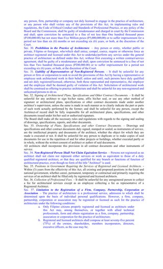 any person, firm, partnership or company not duly licensed to engage in the practice of architecture,
or any person who shall violate any of the provisions of this Act, its implementing rules and
regulations, the Code of Ethical Conduct and Standards of Professional Practice, or any policy of the
Board and the Commission, shall be guilty of misdemeanor and charged in court by the Commission
and shall, upon conviction be sentenced to a fine of not less than One hundred thousand pesos
(P100,000.00) but not more than Five Million pesos (P5,000,000,00) or to suffer imprisonment for a
period not less than six (6) months or not exceeding six (6) years, or both, at the discretion of the
Court.
Sec. 30. Prohibition in the Practice of Architecture. – Any person or entity, whether public or
private, Filipino or foreigner, who/which shall entice, compel, coerce, require or otherwise force an
architect registered and licensed under this Act to undertake/perform any service under the general
practice of architecture as defined under this Act, without first executing a written contract/service
agreement, shall be guilty of a misdemeanor and shall, upon conviction be sentenced to a fine of not
less than Two hundred thousand pesos (P200,000.00) or to suffer imprisonment for a period not
exceeding six (6) years, or both, at the discretion of the Court.
Sec. 31. Liability of Representatives of Non-Registered Persons. – It shall be unlawful for any
person or firm or corporation to seek to avoid the provisions of this Act by having a representative or
employee seek architectural work in their behalf, unless and until, such persons have duly qualified
and are duly registered/licensed, otherwise, both those represented and representative, the employer
and the employee shall be deemed guilty of violation of this Act. Solicitation of architectural work
shall be construed as offering to practice architecture and shall be unlawful for any non-registered and
unlicensed persons to do so.
Sec. 32. Signing of Architectural Plans, Specifications and Other Contract Documents. – It shall be
unlawful for any architect to sign his/her name, affix his/her seal, or use any other method of
signature or architectural plans, specifications or other contract documents made under another
architect’s supervision, unless the same is made in such manner as to clearly indicate the part or parts
of such work actually performed by the former; and shall be unlawful for any person, except the
Architect-of record shall be fully responsible for all architectural plans, specifications, and other
documents issued under his/her seal or authorized signature.
The Board shall make all the necessary rules and regulations with regards to the signing and sealing
of drawings, specifications, reports, and other documents.
Sec. 33. Ownership of Plans, Specifications and other Contract Documents. – Drawings and
specifications and other contract documents duly signed, stamped or sealed, as instruments of service,
are the intellectual property and documents of thr architect, whether the object for which they are
made is executed or not. It shall be unlawful for any person to duplicate or to make copies of said
documents for use in the repetition of and for other projects or buildings, whether executed partly or
in whole, without the written consent of architect or author of said documents.
All architects shall incorporate this provision in all contract documents and other instruments of
service.
Sec. 34. Non-Registered Person Shall Not Claim Equivalent Service. – Persons not registered as an
architect shall not claim nor represent either services or work as equivalent to those of a duly
qualified registered architect, or that they are qualified for any branch or functions of function of
architectural practice, even though no form of the title "Architect" is used.
Sec. 35. Positions in Government Requiring the Services of Registered and Licensed Architects. -
Within (3) years from the effectivity of this Act, all existing and proposed positions in the local and
national government, whether career, permanent, temporary or contractual and primarily requiring the
services of an architect shall be filled only by registered and licensed architects.
Sec. 36. Collection of Professional Fees. – It shall be unlawful for any unregistered person to collect
a fee for architectural services except as an employee collecting a fee as representative of a
Registered Architect.
Sec. 37. Limitation to the Registration of a Firm, Company, Partnership, Corporation or
Association. – The practice of architecture is a professional service, admission to which shall be
determined upon the basis of individual personal qualifications. However, a firm, company,
partnership, corporation or association may be registered or licensed as such for the practice of
architecture under the following conditions:
a. Only Filipino citizens properly registered and licensed as architects under
this Act may, among themselves, or together with allied technical
professionals, form and obtain registration as a firm, company, partnership,
association or corporation for the practice of architecture;
b. Registered and licensed architects shall compose at least seventy-five percent
(75%) of the owners, shareholders, members incorporators, directors,
executive officers, as the case may be;
 