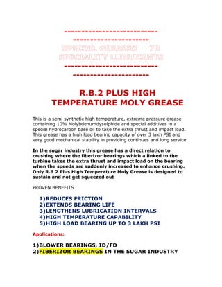 ---------------------------
----------------------
SPECIAL GREASES 7R
SPECIALITY LUBRICANTS
---------------------------
----------------------
R.B.2 PLUS HIGH
TEMPERATURE MOLY GREASE
This is a semi synthetic high temperature, extreme pressure grease
containing 10% Molybdenumdysulphide and special additives in a
special hydrocarbon base oil to take the extra thrust and impact load.
This grease has a high load bearing capacity of over 3 lakh PSI and
very good mechanical stability in providing continues and long service.
In the sugar industry this grease has a direct relation to
crushing where the fiberizor bearings which a linked to the
turbine takes the extra thrust and impact load on the bearing
when the speeds are suddenly increased to enhance crushing.
Only R.B 2 Plus High Temperature Moly Grease is designed to
sustain and not get squeezed out
PROVEN BENEFITS
1)REDUCES FRICTION
2)EXTENDS BEARING LIFE
3)LENGTHENS LUBRICATION INTERVALS
4)HIGH TEMPERATURE CAPABILITY
5)HIGH LOAD BEARING UP TO 3 LAKH PSI
Applications:
1)BLOWER BEARINGS, ID/FD
2)FIBERIZOR BEARINGS IN THE SUGAR INDUSTRY
 
